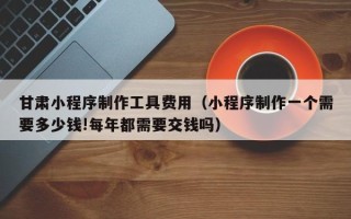 克孜勒苏柯尔克孜甘肃小程序制作工具费用（小程序制作一个需要多少钱!每年都需要交钱吗）