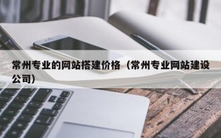 克孜勒苏柯尔克孜常州专业的网站搭建价格（常州专业网站建设公司）
